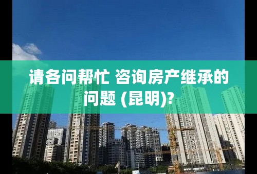 请各问帮忙 咨询房产继承的问题 (昆明)?