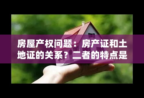 房屋产权问题：房产证和土地证的关系？二者的特点是什么？各证都有什么重要性？