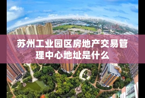 苏州工业园区房地产交易管理中心地址是什么