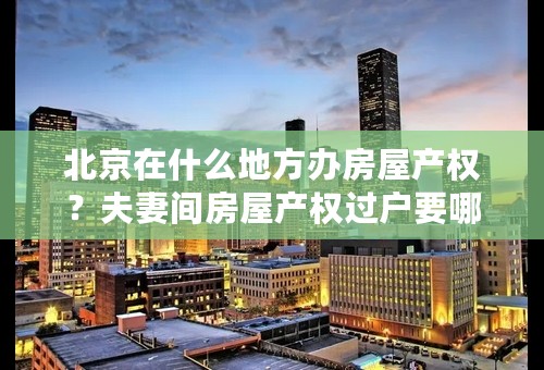 北京在什么地方办房屋产权？夫妻间房屋产权过户要哪些手续？收费吗？