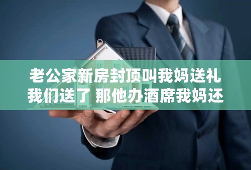 老公家新房封顶叫我妈送礼我们送了 那他办酒席我妈还要再送么