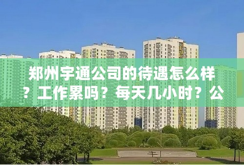 郑州宇通公司的待遇怎么样？工作累吗？每天几小时？公司提供团购的房子吗？