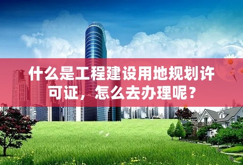 什么是工程建设用地规划许可证，怎么去办理呢？