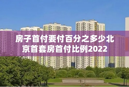 房子首付要付百分之多少北京首套房首付比例2022