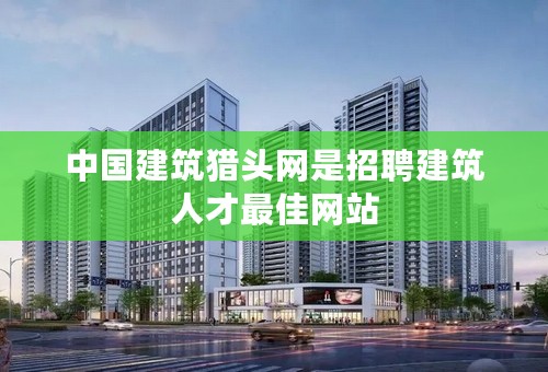 中国建筑猎头网是招聘建筑人才最佳网站