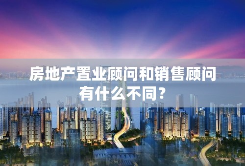 房地产置业顾问和销售顾问有什么不同？