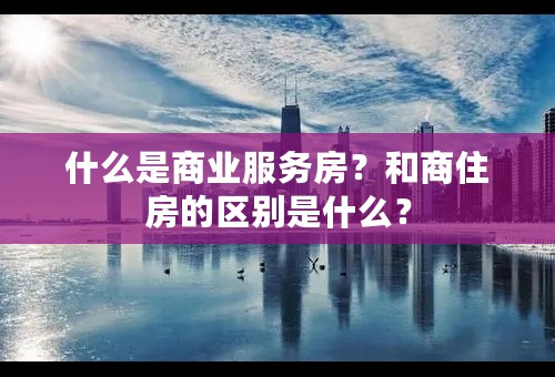 什么是商业服务房？和商住房的区别是什么？