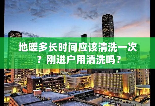 地暖多长时间应该清洗一次 ？刚进户用清洗吗？