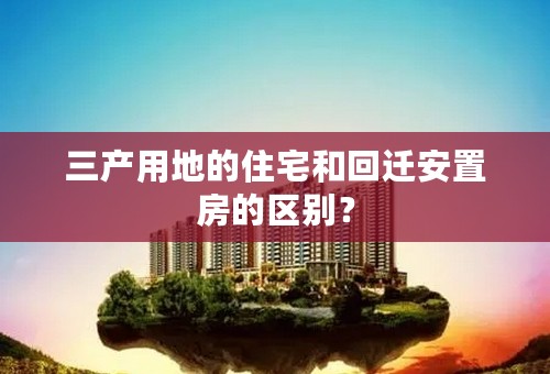 三产用地的住宅和回迁安置房的区别？