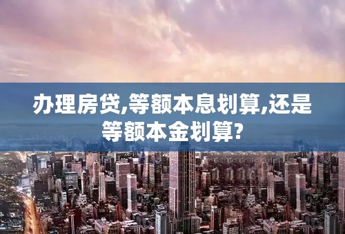 办理房贷,等额本息划算,还是等额本金划算?