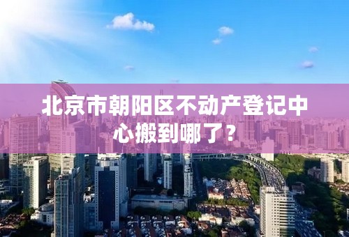 北京市朝阳区不动产登记中心搬到哪了？