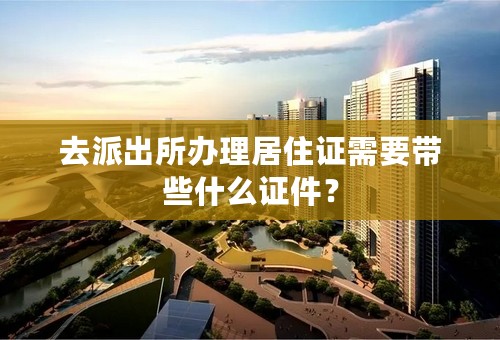 去派出所办理居住证需要带些什么证件？