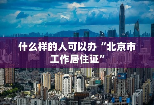 什么样的人可以办“北京市工作居住证”