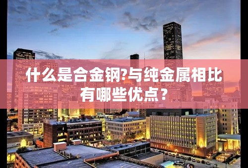 什么是合金钢?与纯金属相比有哪些优点？