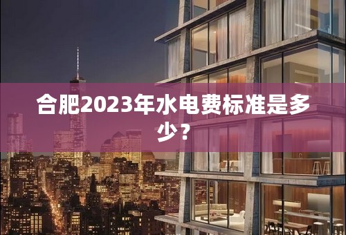 合肥2023年水电费标准是多少？