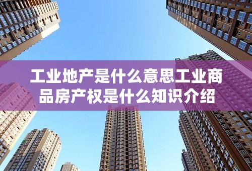 工业地产是什么意思工业商品房产权是什么知识介绍