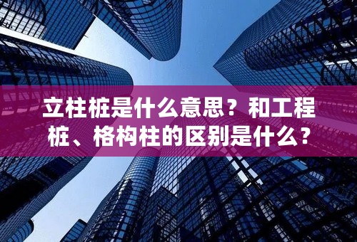 立柱桩是什么意思？和工程桩、格构柱的区别是什么？