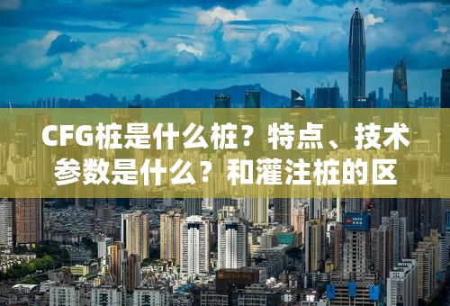 CFG桩是什么桩？特点、技术参数是什么？和灌注桩的区别有哪些？