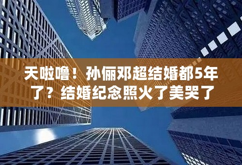 天啦噜！孙俪邓超结婚都5年了？结婚纪念照火了美哭了