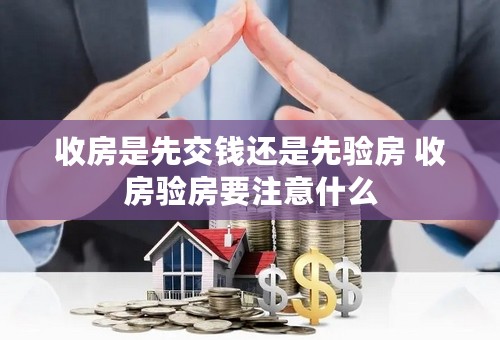 收房是先交钱还是先验房 收房验房要注意什么