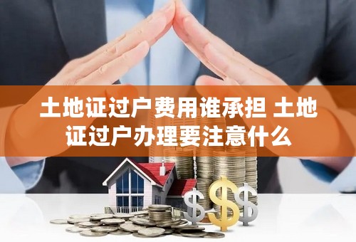 土地证过户费用谁承担 土地证过户办理要注意什么