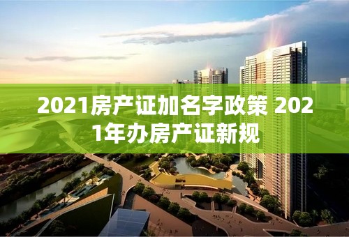 2021房产证加名字政策 2021年办房产证新规