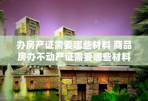 办房产证需要哪些材料 商品房办不动产证需要哪些材料