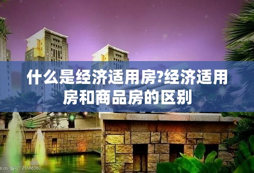 什么是经济适用房?经济适用房和商品房的区别