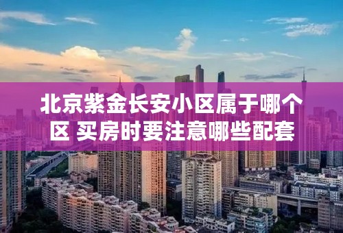 北京紫金长安小区属于哪个区 买房时要注意哪些配套