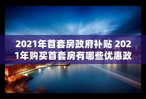 2021年首套房政府补贴 2021年购买首套房有哪些优惠政策