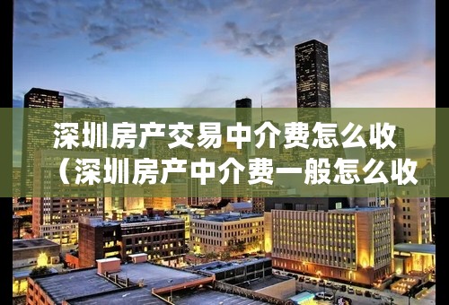 深圳房产交易中介费怎么收（深圳房产中介费一般怎么收费）