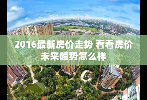 2016最新房价走势 看看房价未来趋势怎么样