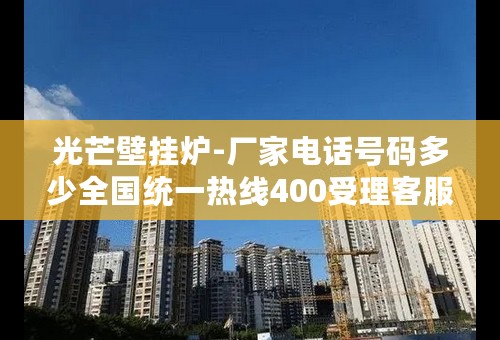 光芒壁挂炉-厂家电话号码多少全国统一热线400受理客服中心