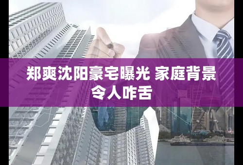 郑爽沈阳豪宅曝光 家庭背景令人咋舌