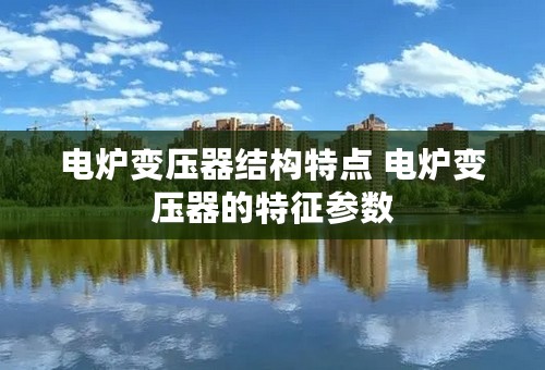 电炉变压器结构特点 电炉变压器的特征参数