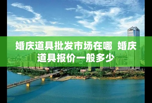 婚庆道具批发市场在哪  婚庆道具报价一般多少