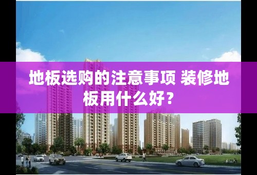 地板选购的注意事项 装修地板用什么好？